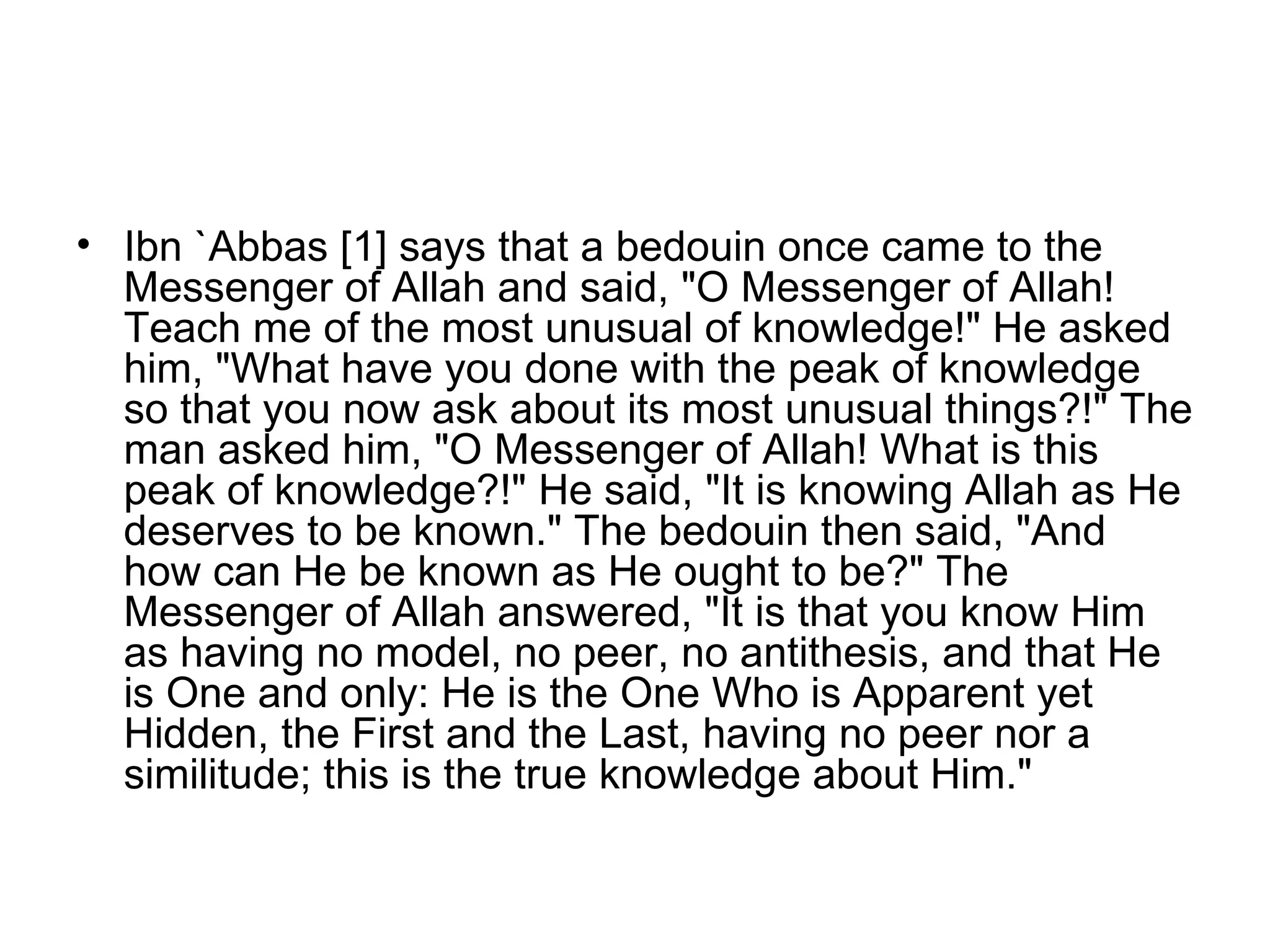Ibn `Abbas [1] says that a bedouin once came to the Messenger of Allah and said, "O Messenger of Allah! Teach me of the most unusual of knowledge!" He asked him, "What have you done with the peak of knowledge so that you now ask about its most unusual things?!" The man asked him, "O Messenger of Allah! What is this peak of knowledge?!" He said, "It is knowing Allah as He deserves to be known." The bedouin then said, "And how can He be known as He ought to be?" The Messenger of Allah answered, "It is that you know Him as having no model, no peer, no antithesis, and that He is One and only: He is the One Who is Apparent yet Hidden, the First and the Last, having no peer nor a similitude; this is the true knowledge about Him."   