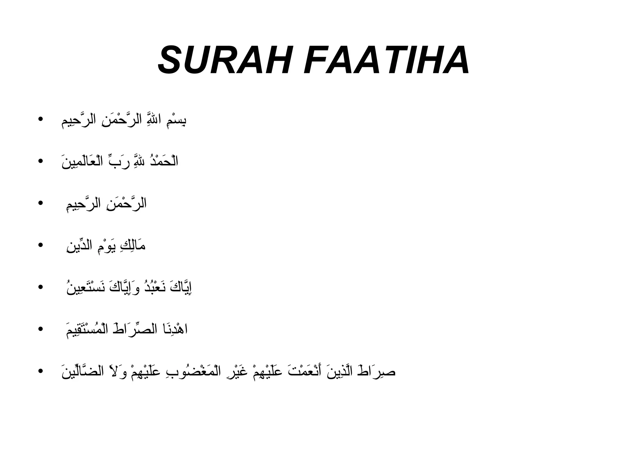 SURAH FAATIHA بِسْمِ اللَّهِ الرَّحْمَنِ الرَّحِيم     الْحَمْدُ لِلَّهِ رَبِّ الْعَالَمِينَ     الرَّحْمَنِ الرَّحِيمِ    مَالِكِ يَوْمِ الدِّينِ    إِيَّاكَ نَعْبُدُ وَإِيَّاكَ نَسْتَعِينُ    اهْدِنَا الصِّرَاطَ الْمُسْتَقِيمَ    صِرَاطَ الَّذِينَ أَنْعَمْتَ عَلَيْهِمْ غَيْرِ الْمَغْضُوبِ عَلَيْهِمْ وَلاَ الضَّالِّينَ   