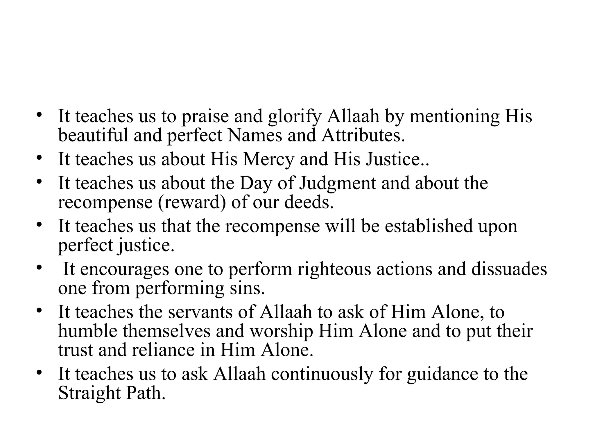 It teaches us to praise and glorify Allaah by mentioning His beautiful and perfect Names and Attributes. It teaches us about His Mercy and His Justice.. It teaches us about the Day of Judgment and about the recompense (reward) of our deeds. It teaches us that the recompense will be established upon perfect justice. It encourages one to perform righteous actions and dissuades one from performing sins. It teaches the servants of Allaah to ask of Him Alone, to humble themselves and worship Him Alone and to put their trust and reliance in Him Alone. It teaches us to ask Allaah continuously for guidance to the Straight Path. 