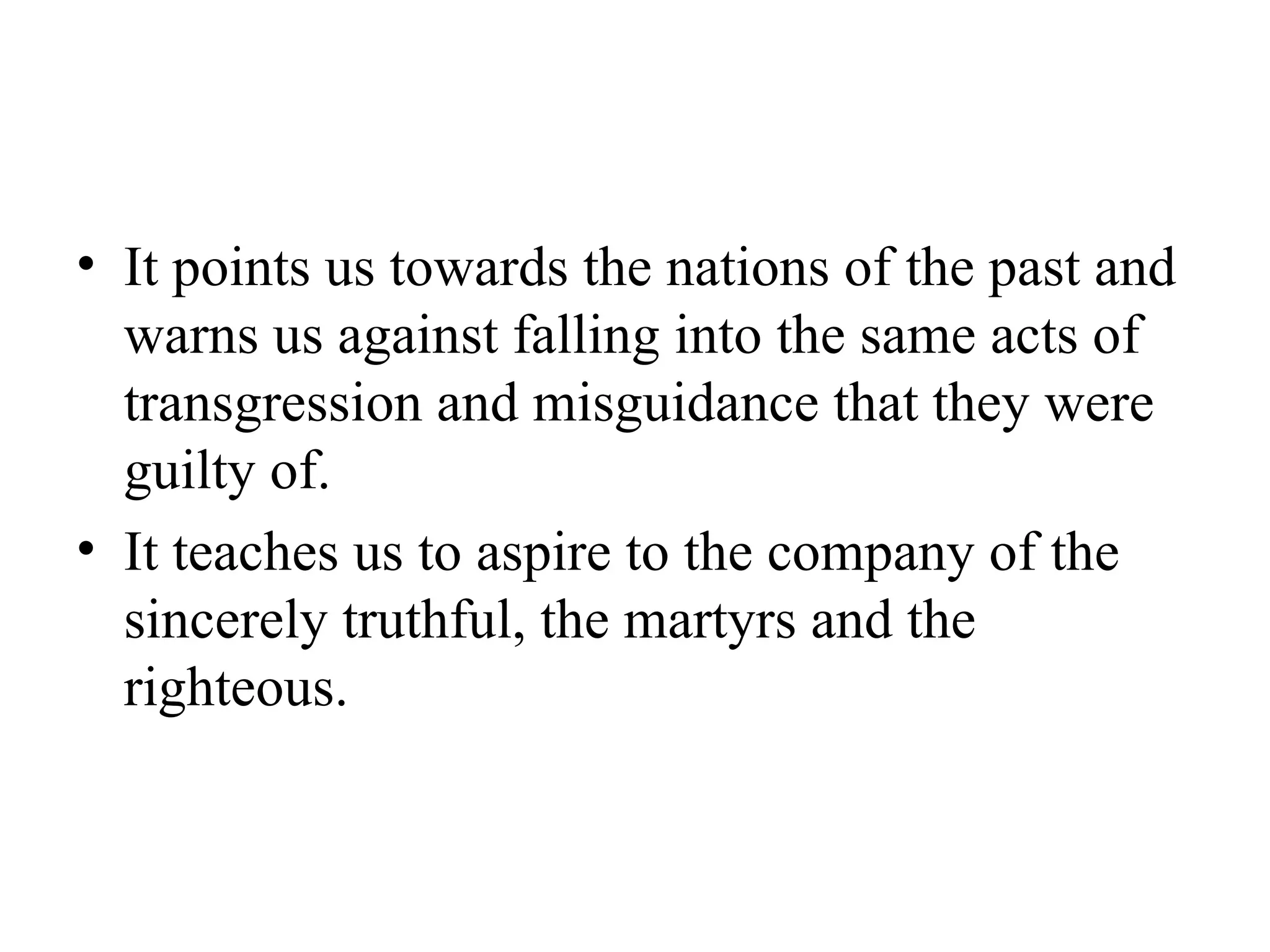 It points us towards the nations of the past and warns us against falling into the same acts of transgression and misguidance that they were guilty of. It teaches us to aspire to the company of the sincerely truthful, the martyrs and the righteous. 