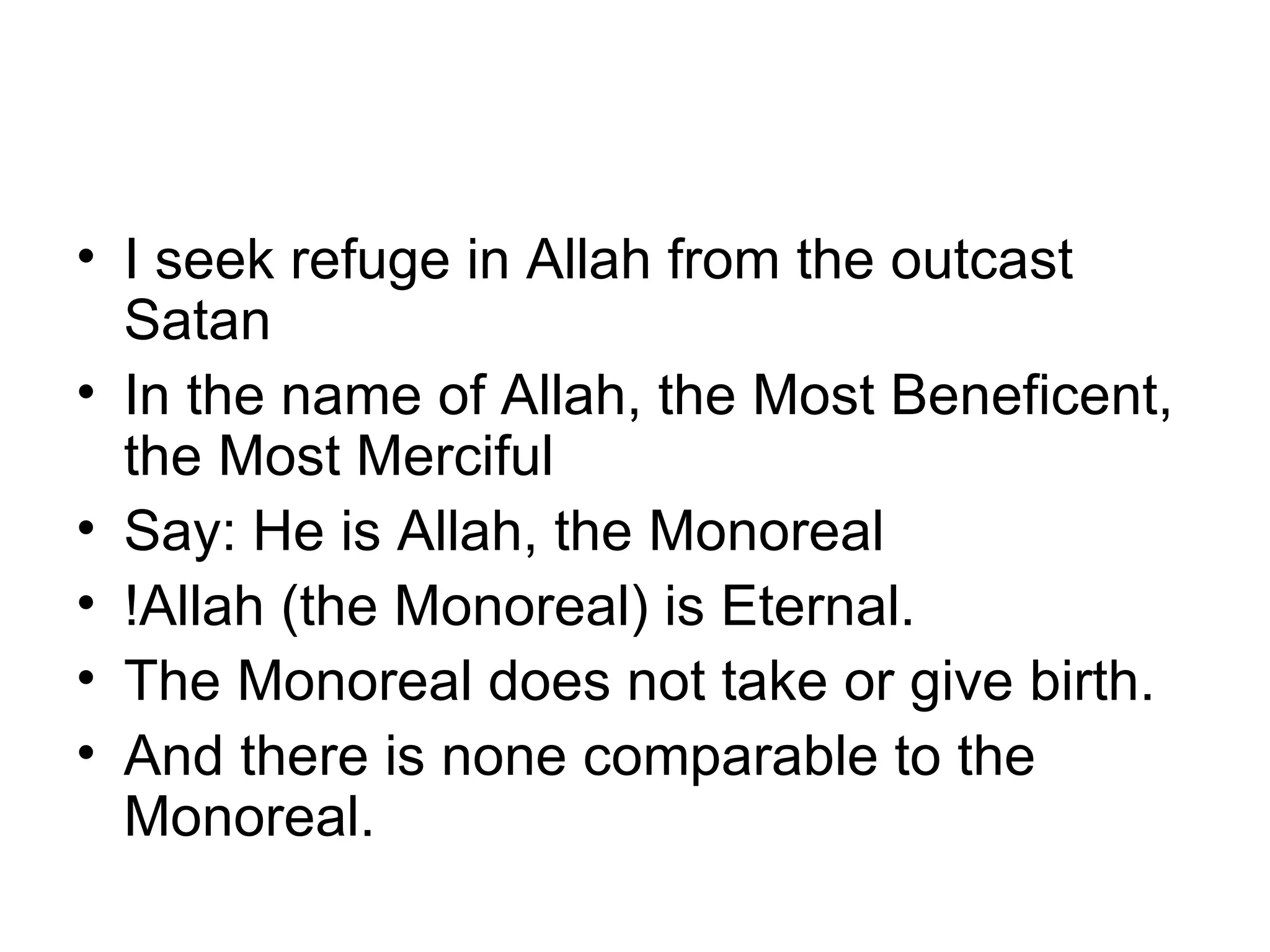 I seek refuge in Allah from the outcast Satan In the name of Allah, the Most Beneficent, the Most Merciful Say: He is Allah, the Monoreal !Allah (the Monoreal) is Eternal. The Monoreal does not take or give birth. And there is none comparable to the Monoreal. 