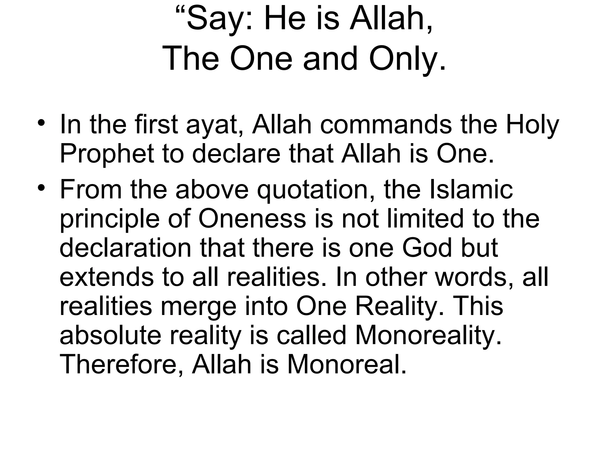 “ Say: He is Allah, The One and Only. In the first ayat, Allah commands the Holy Prophet to declare that Allah is One.  From the above quotation, the Islamic principle of Oneness is not limited to the declaration that there is one God but extends to all realities. In other words, all realities merge into One Reality. This absolute reality is called Monoreality. Therefore, Allah is Monoreal. 