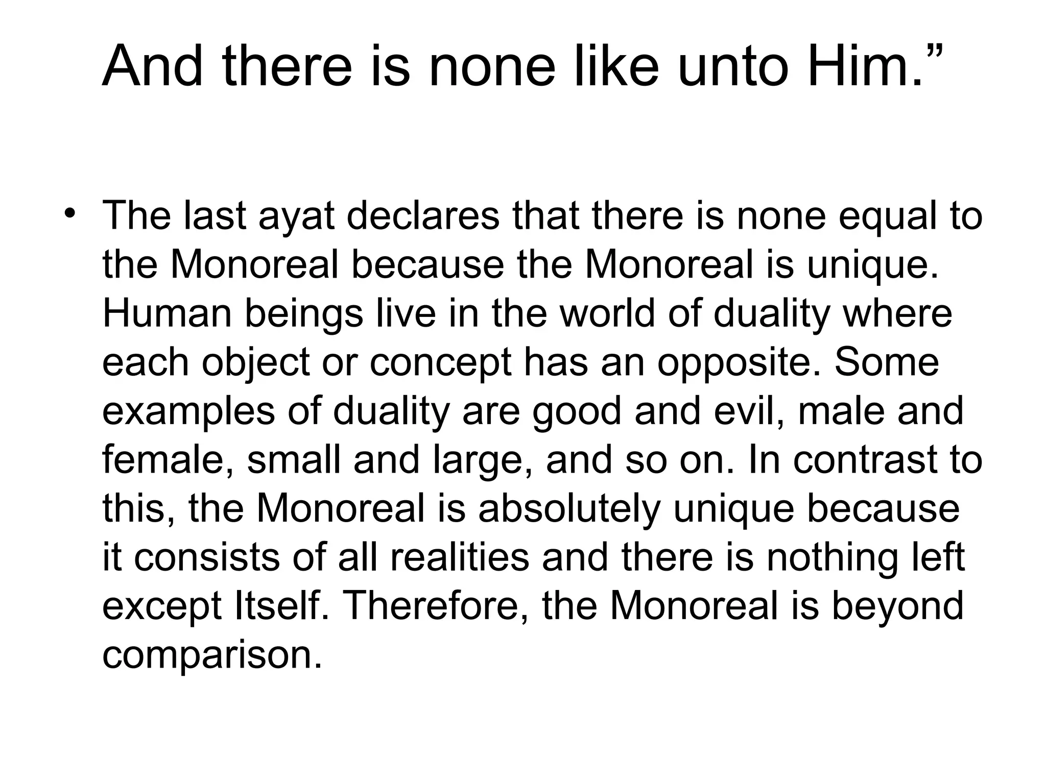 And there is none like unto Him.” The last ayat declares that there is none equal to the Monoreal because the Monoreal is unique. Human beings live in the world of duality where each object or concept has an opposite. Some examples of duality are good and evil, male and female, small and large, and so on. In contrast to this, the Monoreal is absolutely unique because it consists of all realities and there is nothing left except Itself. Therefore, the Monoreal is beyond comparison. 