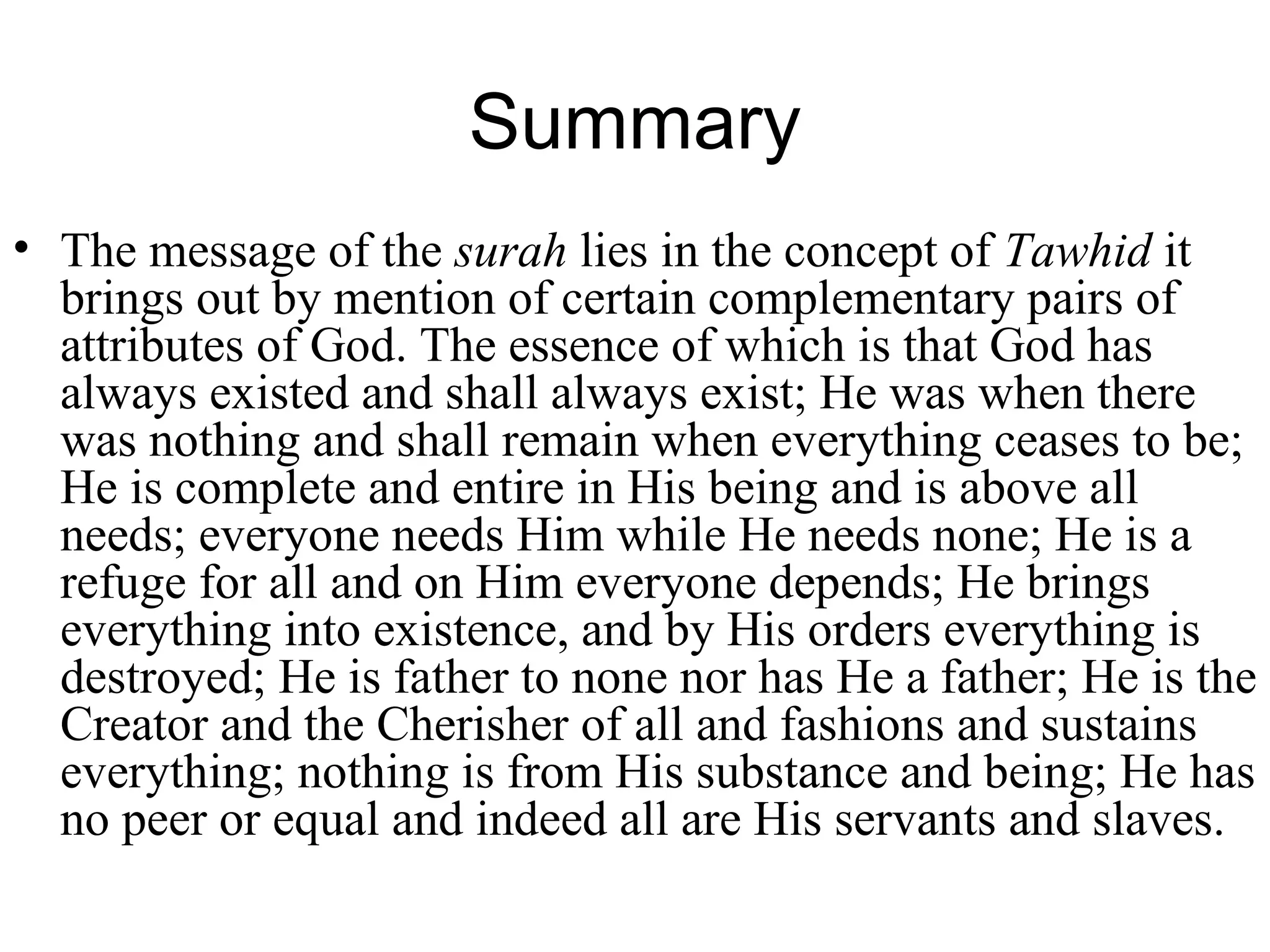 Summary The message of the  surah  lies in the concept of  Tawhid  it brings out by mention of certain complementary pairs of attributes of God. The essence of which is that God has always existed and shall always exist; He was when there was nothing and shall remain when everything ceases to be; He is complete and entire in His being and is above all needs; everyone needs Him while He needs none; He is a refuge for all and on Him everyone depends; He brings everything into existence, and by His orders everything is destroyed; He is father to none nor has He a father; He is the Creator and the Cherisher of all and fashions and sustains everything; nothing is from His substance and being; He has no peer or equal and indeed all are His servants and slaves.         