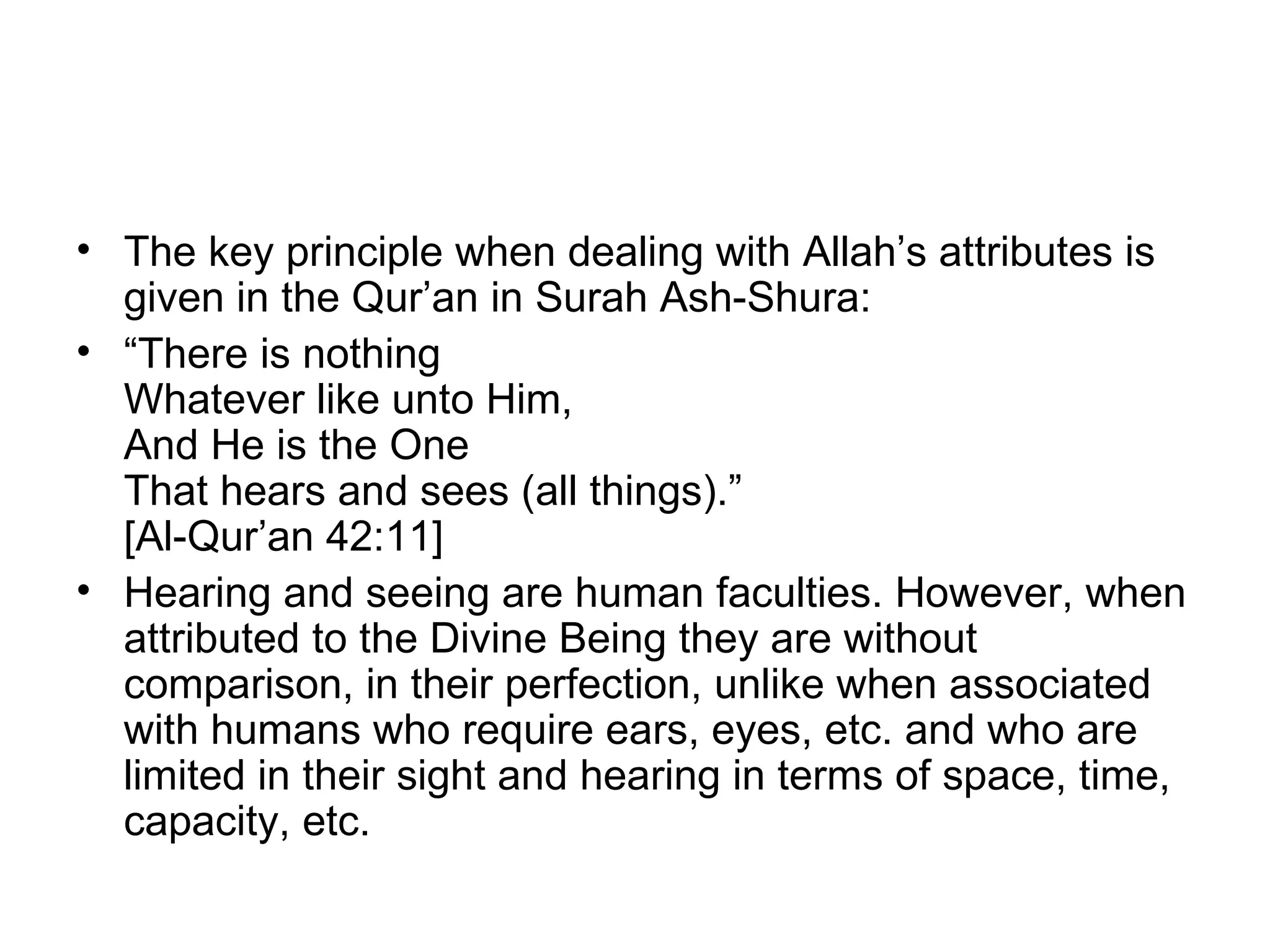 The key principle when dealing with Allah’s attributes is given in the Qur’an in Surah Ash-Shura: “ There is nothing Whatever like unto Him, And He is the One That hears and sees (all things).” [Al-Qur’an 42:11] Hearing and seeing are human faculties. However, when attributed to the Divine Being they are without comparison, in their perfection, unlike when associated with humans who require ears, eyes, etc. and who are limited in their sight and hearing in terms of space, time, capacity, etc. 