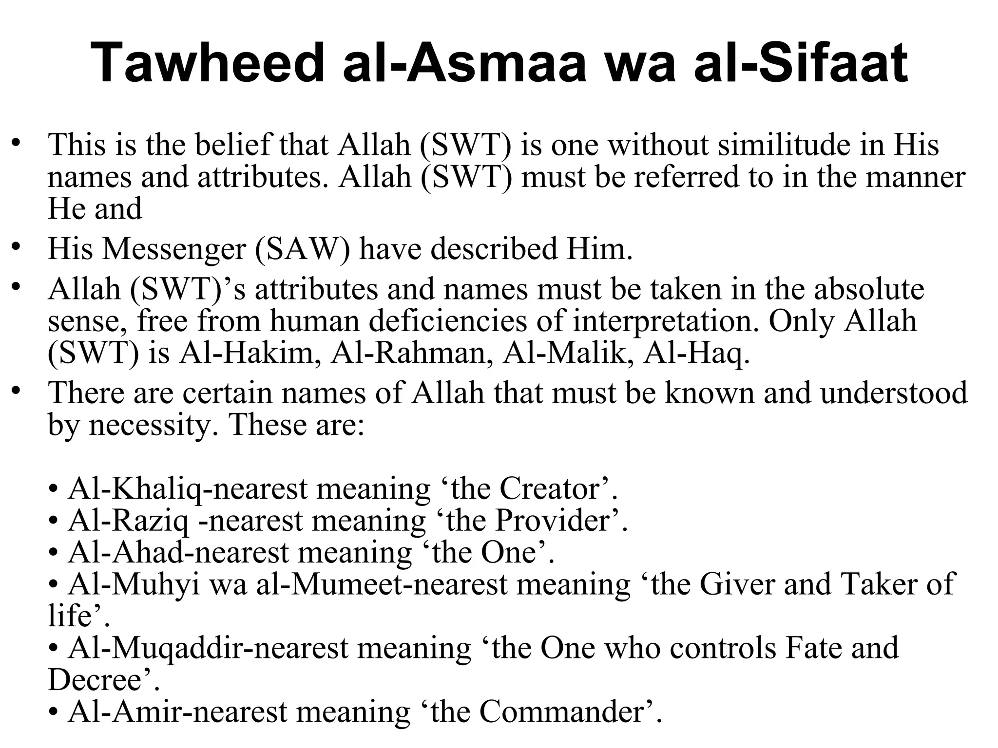 Tawheed al-Asmaa wa al-Sifaat This is the belief that Allah (SWT) is one without similitude in His names and attributes. Allah (SWT) must be referred to in the manner He and  His Messenger (SAW) have described Him.  Allah (SWT)’s attributes and names must be taken in the absolute sense, free from human deficiencies of interpretation. Only Allah (SWT) is Al-Hakim, Al-Rahman, Al-Malik, Al-Haq.  There are certain names of Allah that must be known and understood by necessity. These are: • Al-Khaliq-nearest meaning ‘the Creator’. • Al-Raziq -nearest meaning ‘the Provider’. • Al-Ahad-nearest meaning ‘the One’. • Al-Muhyi wa al-Mumeet-nearest meaning ‘the Giver and Taker of life’. • Al-Muqaddir-nearest meaning ‘the One who controls Fate and Decree’. • Al-Amir-nearest meaning ‘the Commander’. 