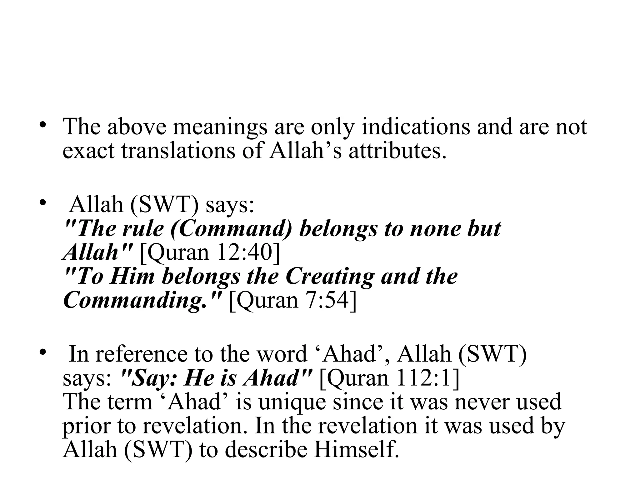 The above meanings are only indications and are not exact translations of Allah’s attributes. Allah (SWT) says:  "The rule (Command) belongs to none but Allah"  [Quran 12:40] "To Him belongs the Creating and the Commanding."  [Quran 7:54] In reference to the word ‘Ahad’, Allah (SWT) says:  "Say: He is Ahad"  [Quran 112:1] The term ‘Ahad’ is unique since it was never used prior to revelation. In the revelation it was used by Allah (SWT) to describe Himself.  