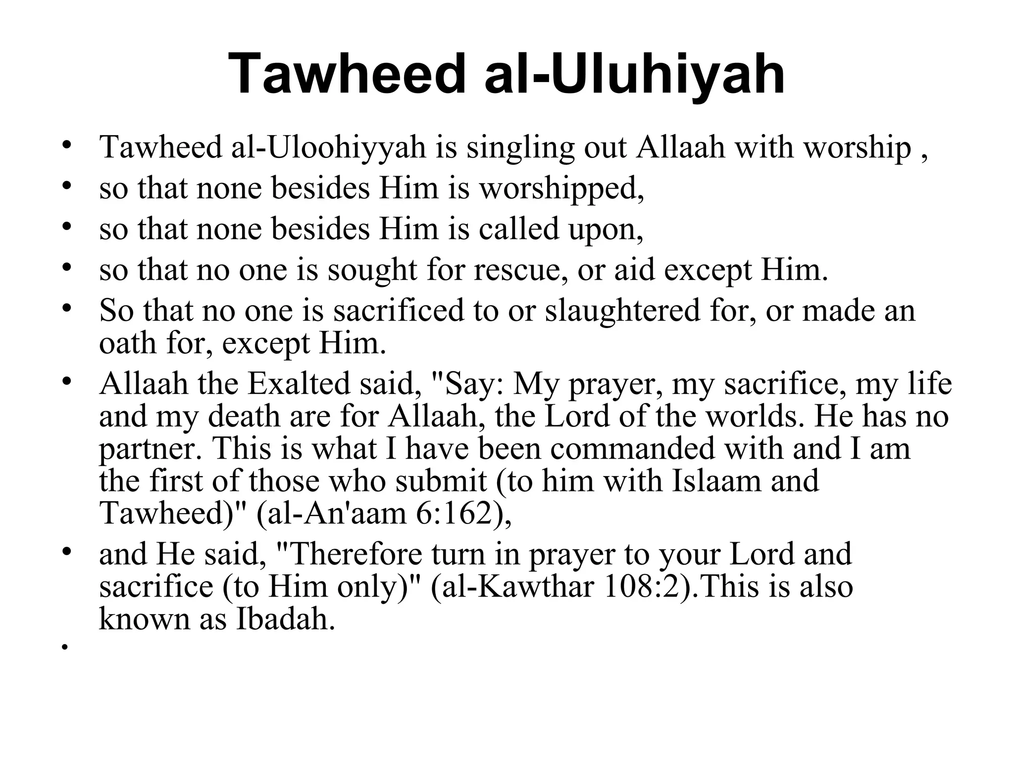 Tawheed al-Uluhiyah Tawheed al-Uloohiyyah is singling out Allaah with worship , so that none besides Him is worshipped,  so that none besides Him is called upon,  so that no one is sought for rescue, or aid except Him.  So that no one is sacrificed to or slaughtered for, or made an oath for, except Him.  Allaah the Exalted said, "Say: My prayer, my sacrifice, my life and my death are for Allaah, the Lord of the worlds. He has no partner. This is what I have been commanded with and I am the first of those who submit (to him with Islaam and Tawheed)" (al-An'aam 6:162),  and He said, "Therefore turn in prayer to your Lord and sacrifice (to Him only)" (al-Kawthar 108:2).This is also known as Ibadah.  
