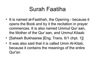 Surah Faatiha It is named al-Faatihah, the Opening - because it opens the Book and by it the recitation in prayer commences. It is also named Ummul Qur`aan, the Mother of the Qur`aan, and Ummul Kitaab  [Saheeh Bukhaaree [Eng. Trans. 6/1 chpt. 1]] It was also said that it is called Umm Al-Kitab, because it contains the meanings of the entire Qur'an  