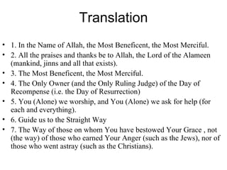 Translation 1. In the Name of Allah, the Most Beneficent, the Most Merciful.  2. All the praises and thanks be to Allah, the Lord of the Alameen (mankind, jinns and all that exists).  3. The Most Beneficent, the Most Merciful.  4. The Only Owner (and the Only Ruling Judge) of the Day of Recompense (i.e. the Day of Resurrection)  5. You (Alone) we worship, and You (Alone) we ask for help (for each and everything).  6. Guide us to the Straight Way  7. The Way of those on whom You have bestowed Your Grace , not (the way) of those who earned Your Anger (such as the Jews), nor of those who went astray (such as the Christians).  