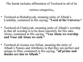 The Surah includes affirmation of Tawheed in all of its various categories , Tawheed ar-Rububiyyah, meaning unity of Allaah’s Lordship, contained in His saying,  "Lord of the Universe.“ Tawheed al-Uluhiyyah, meaning unity of Allaah’s worship in that all worship is to be done sincerely for His sake Alone, contained in His saying,  "You Alone we worship and Your aid Alone we seek.“ Tawheed al-Asmaa was Sifaat, meaning the unity of Allaah’s Names and Attributes in that they are perfect and unique to Him, contained in His saying,  "all praise and thanks are due to Allaah." 