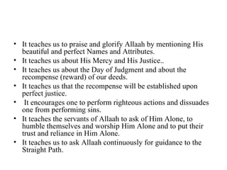 It teaches us to praise and glorify Allaah by mentioning His beautiful and perfect Names and Attributes. It teaches us about His Mercy and His Justice.. It teaches us about the Day of Judgment and about the recompense (reward) of our deeds. It teaches us that the recompense will be established upon perfect justice. It encourages one to perform righteous actions and dissuades one from performing sins. It teaches the servants of Allaah to ask of Him Alone, to humble themselves and worship Him Alone and to put their trust and reliance in Him Alone. It teaches us to ask Allaah continuously for guidance to the Straight Path. 