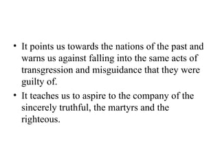 It points us towards the nations of the past and warns us against falling into the same acts of transgression and misguidance that they were guilty of. It teaches us to aspire to the company of the sincerely truthful, the martyrs and the righteous. 