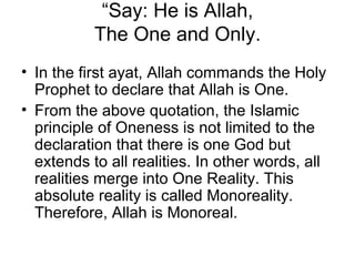 “ Say: He is Allah, The One and Only. In the first ayat, Allah commands the Holy Prophet to declare that Allah is One.  From the above quotation, the Islamic principle of Oneness is not limited to the declaration that there is one God but extends to all realities. In other words, all realities merge into One Reality. This absolute reality is called Monoreality. Therefore, Allah is Monoreal. 