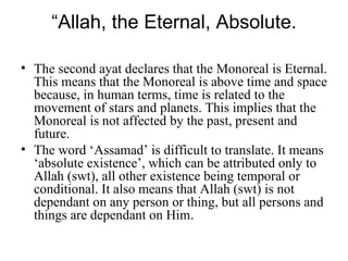 “ Allah, the Eternal, Absolute. The second ayat declares that the Monoreal is Eternal. This means that the Monoreal is above time and space because, in human terms, time is related to the movement of stars and planets. This implies that the Monoreal is not affected by the past, present and future. The word ‘Assamad’ is difficult to translate. It means ‘absolute existence’, which can be attributed only to Allah (swt), all other existence being temporal or conditional. It also means that Allah (swt) is not dependant on any person or thing, but all persons and things are dependant on Him . 
