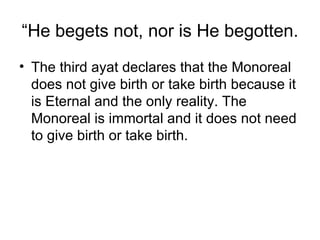 “ He begets not, nor is He begotten. The third ayat declares that the Monoreal does not give birth or take birth because it is Eternal and the only reality. The Monoreal is immortal and it does not need to give birth or take birth. 