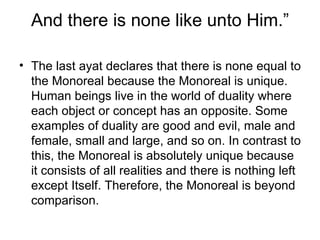 And there is none like unto Him.” The last ayat declares that there is none equal to the Monoreal because the Monoreal is unique. Human beings live in the world of duality where each object or concept has an opposite. Some examples of duality are good and evil, male and female, small and large, and so on. In contrast to this, the Monoreal is absolutely unique because it consists of all realities and there is nothing left except Itself. Therefore, the Monoreal is beyond comparison. 