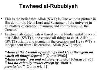 Tawheed al-Rububiyah This is the belief that Allah (SWT) is One without partner in His dominion. He is Lord and Sustainer of the universe in all matters of creation, planning and controlling, i.e. the Creator.  Tawheed al-Rububiyah is based on the fundamental concept that Allah (SWT) alone caused all things to exist. Allah (SWT) sustains and maintains the creation and He (SWT) is independent from His creation. Allah (SWT) says; "Allah is the Creator of all things and He is the agent on which all things depend."  [Quran 39:62] "Allah created you and whatever you do."  [Quran 37:96] "And no calamity strikes except by Allah’s permission."  [Quran 64:11] 