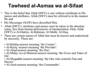 Tawheed al-Asmaa wa al-Sifaat This is the belief that Allah (SWT) is one without similitude in His names and attributes. Allah (SWT) must be referred to in the manner He and  His Messenger (SAW) have described Him.  Allah (SWT)’s attributes and names must be taken in the absolute sense, free from human deficiencies of interpretation. Only Allah (SWT) is Al-Hakim, Al-Rahman, Al-Malik, Al-Haq.  There are certain names of Allah that must be known and understood by necessity. These are: • Al-Khaliq-nearest meaning ‘the Creator’. • Al-Raziq -nearest meaning ‘the Provider’. • Al-Ahad-nearest meaning ‘the One’. • Al-Muhyi wa al-Mumeet-nearest meaning ‘the Giver and Taker of life’. • Al-Muqaddir-nearest meaning ‘the One who controls Fate and Decree’. • Al-Amir-nearest meaning ‘the Commander’. 