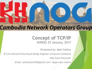 Concept of TCP/IP
KHNOG 25 January, 2017
Presented by: Mom Sothea
IP Core Network Planning & Design Engineer @ Ezecom Limited &
AEU Cisco Instructor
Email: sotheamom518@gmail.com/ Skype:npic.sothea
 