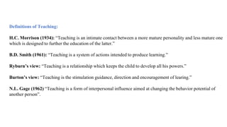 Definitions of Teaching:
H.C. Morrison (1934): “Teaching is an intimate contact between a more mature personality and less mature one
which is designed to further the education of the latter.”
B.D. Smith (1961): “Teaching is a system of actions intended to produce learning.”
Ryburn’s view: “Teaching is a relationship which keeps the child to develop all his powers.”
Burton’s view: “Teaching is the stimulation guidance, direction and encouragement of learing.”
N.L. Gage (1962) “Teaching is a form of interpersonal influence aimed at changing the behavior potential of
another person”.
 