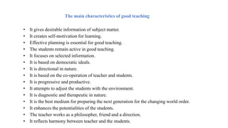 • It gives desirable information of subject matter.
• It creates self-motivation for learning.
• Effective planning is essential for good teaching.
• The students remain active in good teaching.
• It focuses on selected information.
• It is based on democratic ideals.
• It is directional in nature.
• It is based on the co-operation of teacher and students.
• It is progressive and productive.
• It attempts to adjust the students with the environment.
• It is diagnostic and therapeutic in nature.
• It is the best medium for preparing the next generation for the changing world order.
• It enhances the potentialities of the students.
• The teacher works as a philosopher, friend and a direction.
• It reflects harmony between teacher and the students.
The main characteristics of good teaching
 
