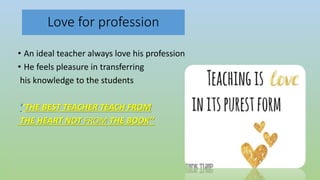 Love for profession
• An ideal teacher always love his profession
• He feels pleasure in transferring
his knowledge to the students
‘’THE BEST TEACHER TEACH FROM
THE HEART NOT FROM THE BOOK’’
 