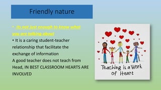 Friendly nature
• its not just enough to know what
you are talking about
• It is a caring student-teacher
relationship that facilitate the
exchange of information
A good teacher does not teach from
Head, IN BEST CLASSROOM HEARTS ARE
INVOLVED
 