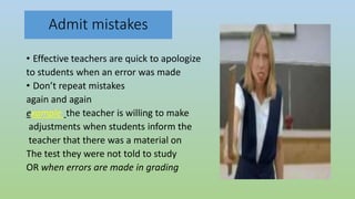 Admit mistakes
• Effective teachers are quick to apologize
to students when an error was made
• Don’t repeat mistakes
again and again
example the teacher is willing to make
adjustments when students inform the
teacher that there was a material on
The test they were not told to study
OR when errors are made in grading
 