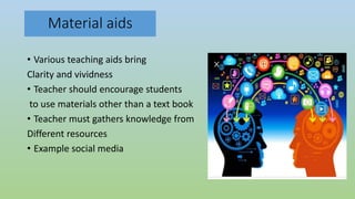 Material aids
• Various teaching aids bring
Clarity and vividness
• Teacher should encourage students
to use materials other than a text book
• Teacher must gathers knowledge from
Different resources
• Example social media
 