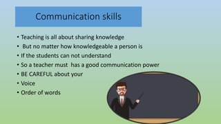 Communication skills
• Teaching is all about sharing knowledge
• But no matter how knowledgeable a person is
• If the students can not understand
• So a teacher must has a good communication power
• BE CAREFUL about your
• Voice
• Order of words
 