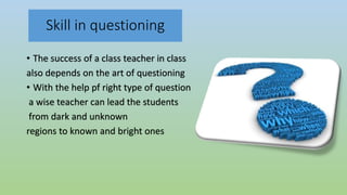 Skill in questioning
• The success of a class teacher in class
also depends on the art of questioning
• With the help pf right type of question
a wise teacher can lead the students
from dark and unknown
regions to known and bright ones
 