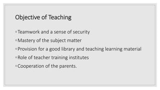 Objective of Teaching
◦Teamwork and a sense of security
◦Mastery of the subject matter
◦Provision for a good library and teaching learning material
◦Role of teacher training institutes
◦Cooperation of the parents.
 