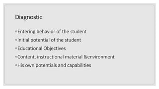 Diagnostic
◦Entering behavior of the student
◦Initial potential of the student
◦Educational Objectives
◦Content, instructional material &environment
◦His own potentials and capabilities
 