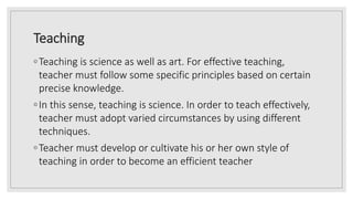 Teaching
◦Teaching is science as well as art. For effective teaching,
teacher must follow some specific principles based on certain
precise knowledge.
◦In this sense, teaching is science. In order to teach effectively,
teacher must adopt varied circumstances by using different
techniques.
◦Teacher must develop or cultivate his or her own style of
teaching in order to become an efficient teacher
 