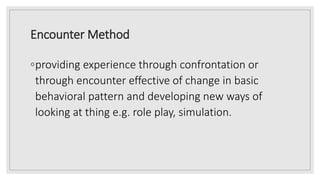 Encounter Method
◦providing experience through confrontation or
through encounter effective of change in basic
behavioral pattern and developing new ways of
looking at thing e.g. role play, simulation.
 