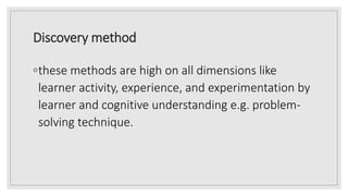 Discovery method
◦these methods are high on all dimensions like
learner activity, experience, and experimentation by
learner and cognitive understanding e.g. problem-
solving technique.
 