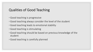Qualities of Good Teaching
◦ Good teaching is progressive
◦ Good teaching always consider the level of the student
◦ Good teaching leads to emotional stability
◦ Good teaching is stimulating
◦ Good teaching should be based on previous knowledge of the
student
◦ Good teaching is carefully planned
 