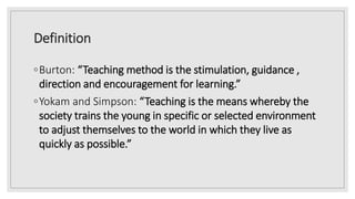 Definition
◦Burton: “Teaching method is the stimulation, guidance ,
direction and encouragement for learning.”
◦Yokam and Simpson: “Teaching is the means whereby the
society trains the young in specific or selected environment
to adjust themselves to the world in which they live as
quickly as possible.”
 