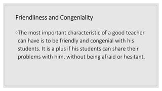 Friendliness and Congeniality
◦The most important characteristic of a good teacher
can have is to be friendly and congenial with his
students. It is a plus if his students can share their
problems with him, without being afraid or hesitant.
 