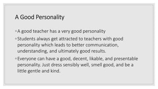A Good Personality
◦A good teacher has a very good personality
◦Students always get attracted to teachers with good
personality which leads to better communication,
understanding, and ultimately good results.
◦Everyone can have a good, decent, likable, and presentable
personality. Just dress sensibly well, smell good, and be a
little gentle and kind.
 