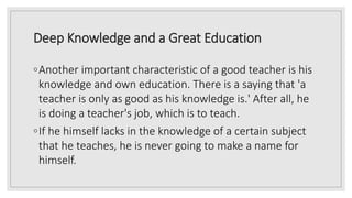 Deep Knowledge and a Great Education
◦Another important characteristic of a good teacher is his
knowledge and own education. There is a saying that 'a
teacher is only as good as his knowledge is.' After all, he
is doing a teacher's job, which is to teach.
◦If he himself lacks in the knowledge of a certain subject
that he teaches, he is never going to make a name for
himself.
 