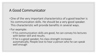 A Good Communicator
◦One of the very important characteristics of a good teacher is
his communication skills. He should be a very good speaker.
This characteristic will provide benefits in several ways.
◦For example:
◦If his communication skills are good, he can convey his lectures
with better skill and results.
◦If he is a good speaker, his class strength increases
automatically. People love to hear a person who he can speak
well enough
 