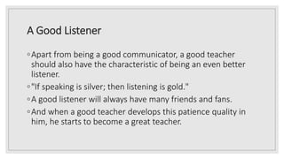 A Good Listener
◦Apart from being a good communicator, a good teacher
should also have the characteristic of being an even better
listener.
◦"If speaking is silver; then listening is gold."
◦A good listener will always have many friends and fans.
◦And when a good teacher develops this patience quality in
him, he starts to become a great teacher.
 