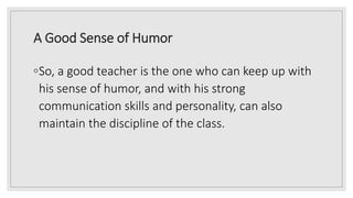 A Good Sense of Humor
◦So, a good teacher is the one who can keep up with
his sense of humor, and with his strong
communication skills and personality, can also
maintain the discipline of the class.
 