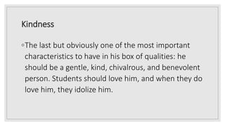 Kindness
◦The last but obviously one of the most important
characteristics to have in his box of qualities: he
should be a gentle, kind, chivalrous, and benevolent
person. Students should love him, and when they do
love him, they idolize him.
 