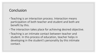 Conclusion
◦Teaching is an interaction process. Interaction means
participation of both teacher and student and both are
benefit by this.
◦The interaction takes place for achieving desired objective.
◦Teaching is an intimate contact between teacher and
student. In this process of education, teacher helps in
developing in the student’s personality by this intimate
contact.
 