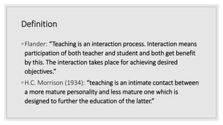 Definition
◦Flander: “Teaching is an interaction process. Interaction means
participation of both teacher and student and both get benefit
by this. The interaction takes place for achieving desired
objectives.”
◦H.C. Morrison (1934): “teaching is an intimate contact between
a more mature personality and less mature one which is
designed to further the education of the latter.”
 