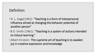 Definition
◦N. L, Gage(1962): “Teaching is a form of interpersonal
influence aimed at changing the behavior potential of
another person”
◦B.D. Smith (1961): “Teaching is a system of actions intended
to induce learning.”
◦Albert Einstein: The supreme art of teaching is to awaken
joy in creative expression and knowledge
 