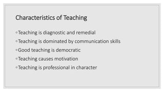 Characteristics of Teaching
◦Teaching is diagnostic and remedial
◦Teaching is dominated by communication skills
◦Good teaching is democratic
◦Teaching causes motivation
◦Teaching is professional in character
 